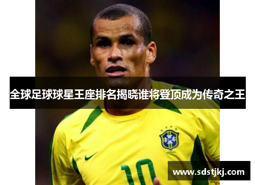 全球足球球星王座排名揭晓谁将登顶成为传奇之王