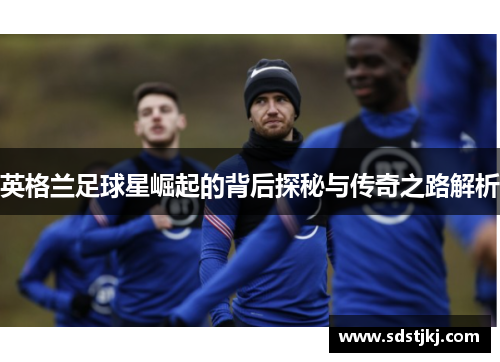 英格兰足球星崛起的背后探秘与传奇之路解析