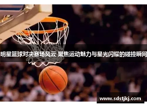 明星篮球对决赛场风云 聚焦运动魅力与星光闪耀的碰撞瞬间