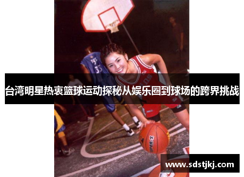 台湾明星热衷篮球运动探秘从娱乐圈到球场的跨界挑战