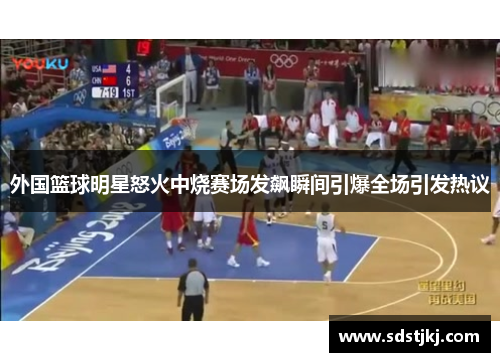 外国篮球明星怒火中烧赛场发飙瞬间引爆全场引发热议