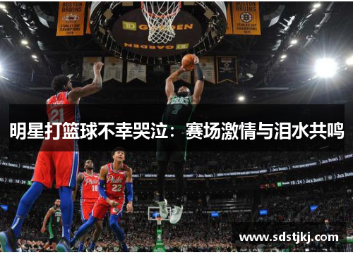 明星打篮球不幸哭泣：赛场激情与泪水共鸣