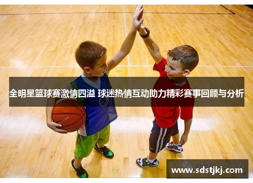 全明星篮球赛激情四溢 球迷热情互动助力精彩赛事回顾与分析