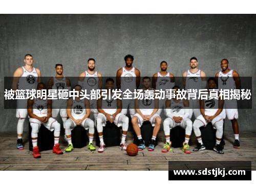 被篮球明星砸中头部引发全场轰动事故背后真相揭秘